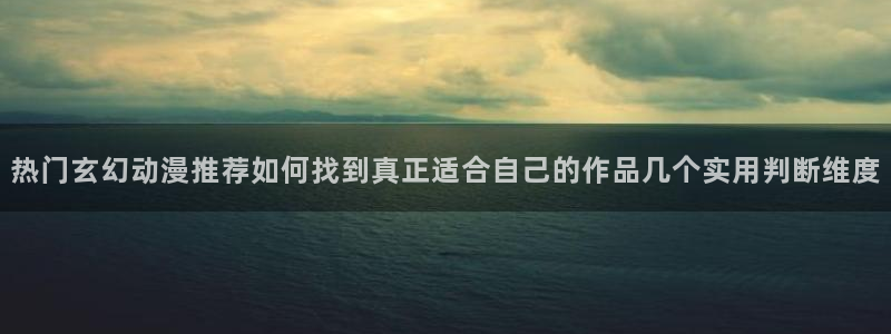 omofun网页版:热门玄幻动漫推荐如何找到真正适合自己的作品几个实用判断维度配图